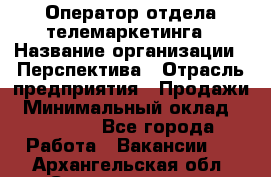 Оператор отдела телемаркетинга › Название организации ­ Перспектива › Отрасль предприятия ­ Продажи › Минимальный оклад ­ 25 000 - Все города Работа » Вакансии   . Архангельская обл.,Северодвинск г.